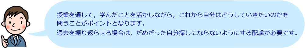 授業を通して、学んだことを活かしながら、これから自分はどうしていきたいのかを問うことがポイントとなります。過去を振り返らせる場合は、だめだった自分探しにならないようにする配慮が必要です。