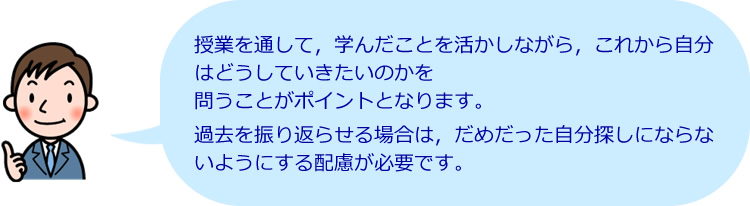 授業を通して、学んだことを活かしながら、これから自分はどうしていきたいのかを問うことがポイントとなります。過去を振り返らせる場合は、だめだった自分探しにならないようにする配慮が必要です。